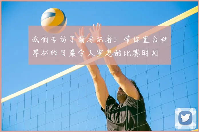 我们专访了前方记者：带你直击世界杯昨日最令人窒息的比赛时刻