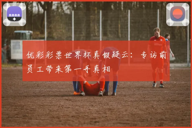 优彩彩票世界杯真假疑云：专访前员工带来第一手真相
