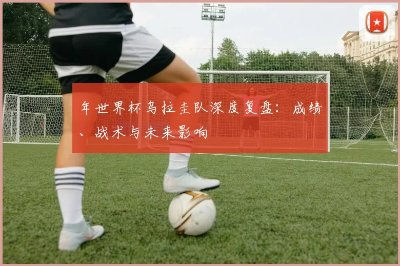 年世界杯乌拉圭队深度复盘：成绩、战术与未来影响