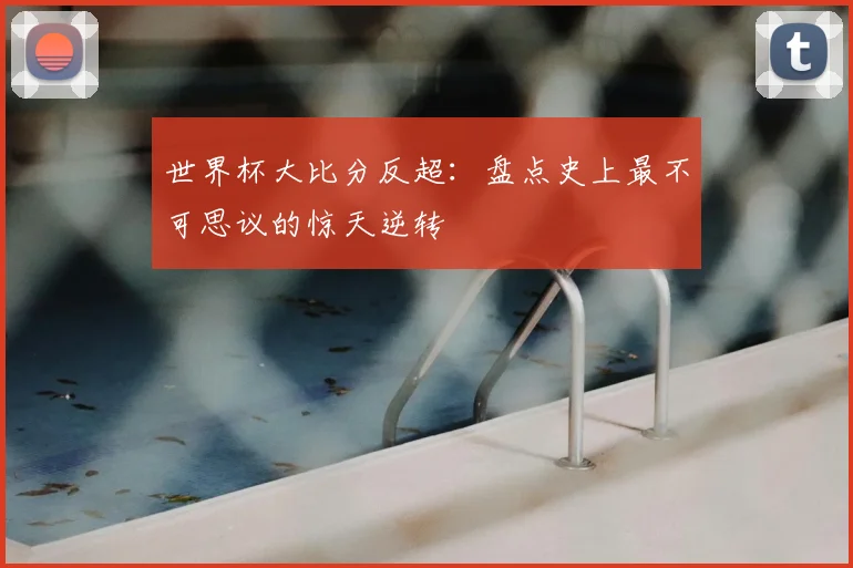 世界杯大比分反超:盘点史上最不可思议的惊天逆转