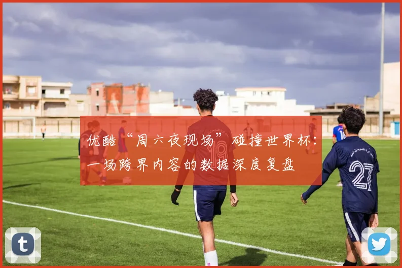 优酷“周六夜现场”碰撞世界杯：一场跨界内容的数据深度复盘