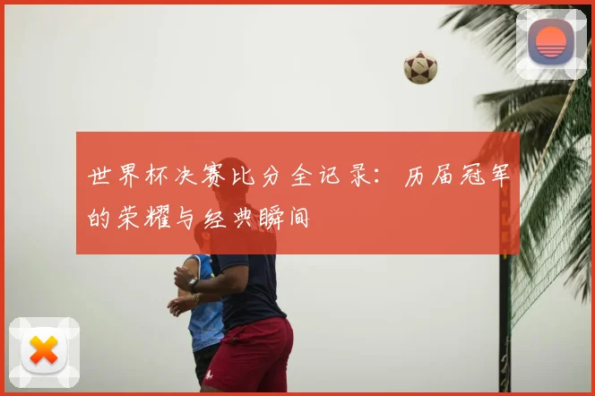 世界杯决赛比分全记录：历届冠军的荣耀与经典瞬间