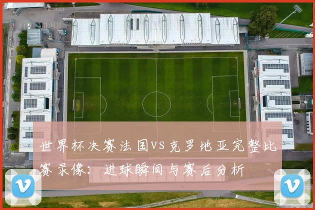 世界杯决赛法国vs克罗地亚完整比赛录像：进球瞬间与赛后分析