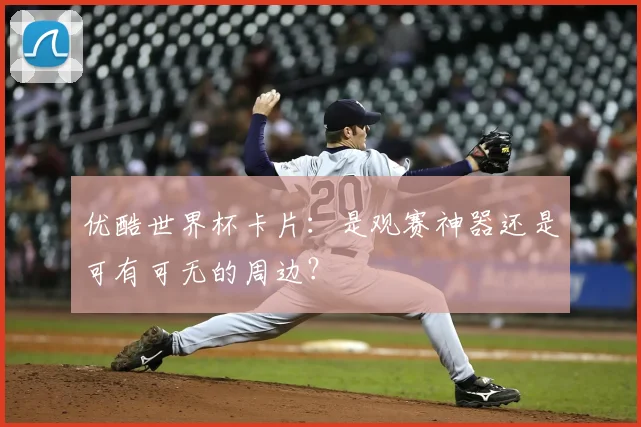 优酷世界杯卡片：是观赛神器还是可有可无的周边？