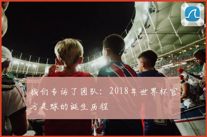 我们专访了团队：2018年世界杯官方足球的诞生历程