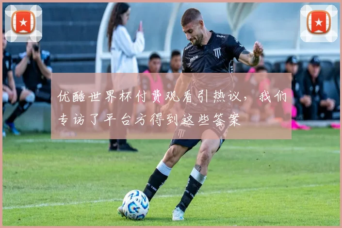 优酷世界杯付费观看引热议，我们专访了平台方得到这些答案