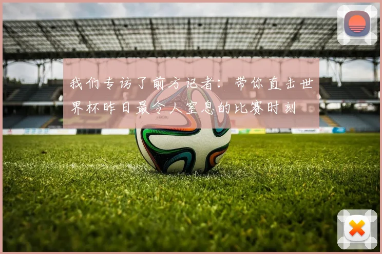 我们专访了前方记者：带你直击世界杯昨日最令人窒息的比赛时刻