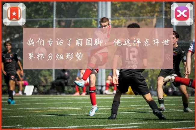 我们专访了前国脚，他这样点评世界杯分组形势