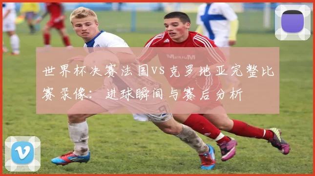 世界杯决赛法国vs克罗地亚完整比赛录像：进球瞬间与赛后分析