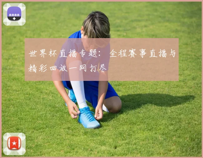 世界杯直播专题：全程赛事直播与精彩回放一网打尽