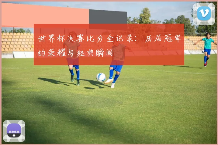 世界杯决赛比分全记录：历届冠军的荣耀与经典瞬间